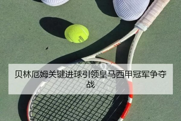 贝林厄姆关键进球引领皇马西甲冠军争夺战