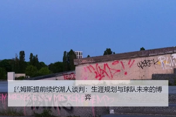 詹姆斯提前续约湖人谈判：生涯规划与球队未来的博弈