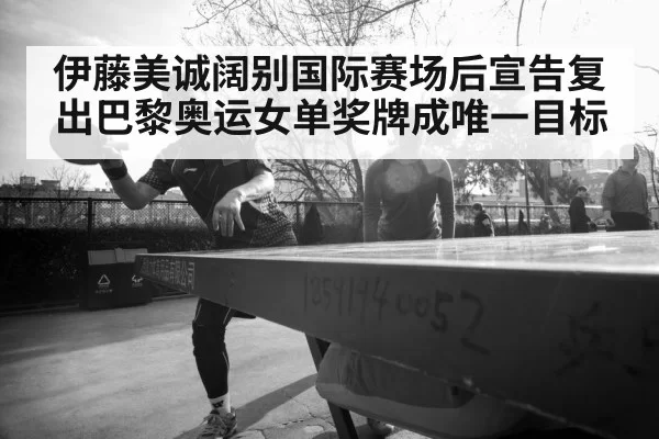 伊藤美诚阔别国际赛场后宣告复出巴黎奥运女单奖牌成唯一目标