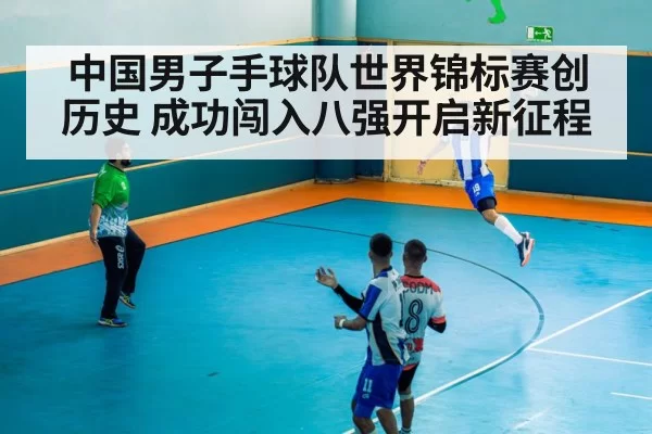 中国男子手球队世界锦标赛创历史 成功闯入八强开启新征程
