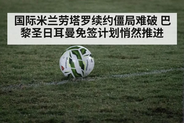 国际米兰劳塔罗续约僵局难破 巴黎圣日耳曼免签计划悄然推进